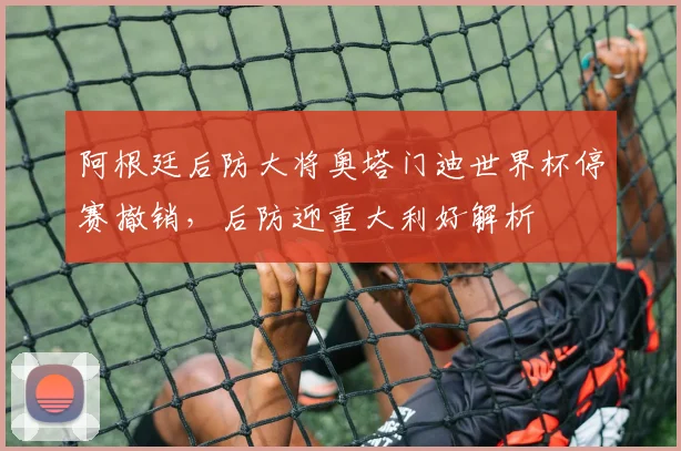 阿根廷后防大将奥塔门迪世界杯停赛撤销，后防迎重大利好解析