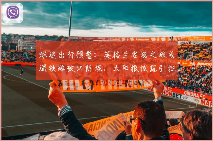 球迷出行预警:英格兰客场之旅或遇铁路破坏阴谋,太阳报披露引担忧